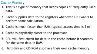 Cache Memory
1. This is a type of memory that keeps copies of frequently used
data.
2. Cache supplies data to the registers whenever CPU wants to
perform some calculation.
3. Cache is much faster than RAM (typical access time is 5 ns)
4. Cache is physically closer to the processor.
5. CPU will first check for data in the cache before it searches
for the same data in RAM.
6. Hard disk and CD-ROM also have their own cache memoryProf Mukesh N Tekwani, 2019 21
 