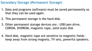 Secondary Storage (Permanent Storage)
1. Data and programs (software) must be saved permanently so
that they can be used again.
2. This permanent storage is the hard disk.
3. Other permanent storage devices are : USB/pen drive,
CDROM, DVDROM, magnetic tape, solid state disk
4. Hard disk, magnetic tape are sensitive to magnetic fields –
keep away from strong magnets, TV sets, powerful speakers.
Prof Mukesh N Tekwani, 2019 22
 