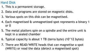 1. This is a permanent storage.
2. Data and programs are stored on magnetic disks.
3. Various spots on this disk can be magnetised.
4. Each magnetised & unmagnetized spot represents a binary 1
or 0
5. The metal platters spin on a spindle and the entire unit is
kept in a sealed chamber
6. Typical capacity is about 1 TB (terra byte) (10^12 bytes)
7. There are READ/WRITE heads that can magnetise a spot
(WRITE) or read the data (detect a magnetised spot)
Hard Disk
Prof Mukesh N Tekwani, 2019 23
 
