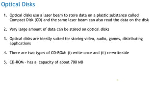 Optical Disks
1. Optical disks use a laser beam to store data on a plastic substance called
Compact Disk (CD) and the same laser beam can also read the data on the disk
2. Very large amount of data can be stored on optical disks
3. Optical disks are ideally suited for storing video, audio, games, distributing
applications
4. There are two types of CD-ROM: (i) write-once and (ii) re-writeable
5. CD-ROM – has a capacity of about 700 MB
Prof Mukesh N Tekwani, 2019 26
 