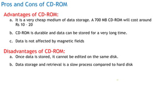 Pros and Cons of CD-ROM
Advantages of CD-ROM:
a. It is a very cheap medium of data storage. A 700 MB CD-ROM will cost around
Rs 10 – 20
b. CD-ROM is durable and data can be stored for a very long time.
c. Data is not affected by magnetic fields
Disadvantages of CD-ROM:
a. Once data is stored, it cannot be edited on the same disk.
b. Data storage and retrieval is a slow process compared to hard disk
Prof Mukesh N Tekwani, 2019 27
 