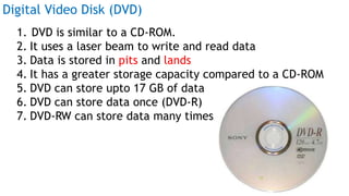 Digital Video Disk (DVD)
1. DVD is similar to a CD-ROM.
2. It uses a laser beam to write and read data
3. Data is stored in pits and lands
4. It has a greater storage capacity compared to a CD-ROM
5. DVD can store upto 17 GB of data
6. DVD can store data once (DVD-R)
7. DVD-RW can store data many times
Prof Mukesh N Tekwani, 2019 29
 