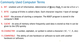 Commonly Used Computer Terms
6. BIT – smallest unit of information. Abbreviation of Binary Digit. It can be a 0 or a 1.
7. BYTE – a group of 8 bits is called a Byte. Each character requires 1 byte of storage
8. BOOT – the process of starting a computer. The BOOT program is stored in the
computer’s ROM
9. CACHE – An area of memory where frequently used data is stored so that it can be
given to the CPU quickly
10.CHARACTER – A number, alphabet, or symbol is called a character (‘A’, ‘+’, 5, etc)
11.COMPATIBLE – The ability of one hardware or software to work with another
hardware or software.
Prof Mukesh N Tekwani, 2019 34
 