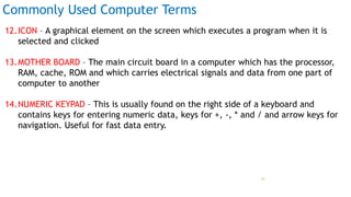 Commonly Used Computer Terms
12.ICON – A graphical element on the screen which executes a program when it is
selected and clicked
13.MOTHER BOARD – The main circuit board in a computer which has the processor,
RAM, cache, ROM and which carries electrical signals and data from one part of
computer to another
14.NUMERIC KEYPAD – This is usually found on the right side of a keyboard and
contains keys for entering numeric data, keys for +, -, * and / and arrow keys for
navigation. Useful for fast data entry.
Prof Mukesh N Tekwani, 2019 35
 