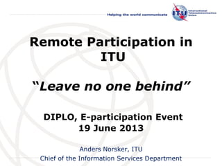 International
Telecommunication
Union
Remote Participation in
ITU
“Leave no one behind”
DIPLO, E-participation Event
19 June 2013
Anders Norsker, ITU
Chief of the Information Services Department
 