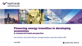 Financing energy transition in developing
economies
A commercial bank perspective
Ivan Pavlovic, Executive Director, Energy transition specialist, Natixis CIB
June 2023
 