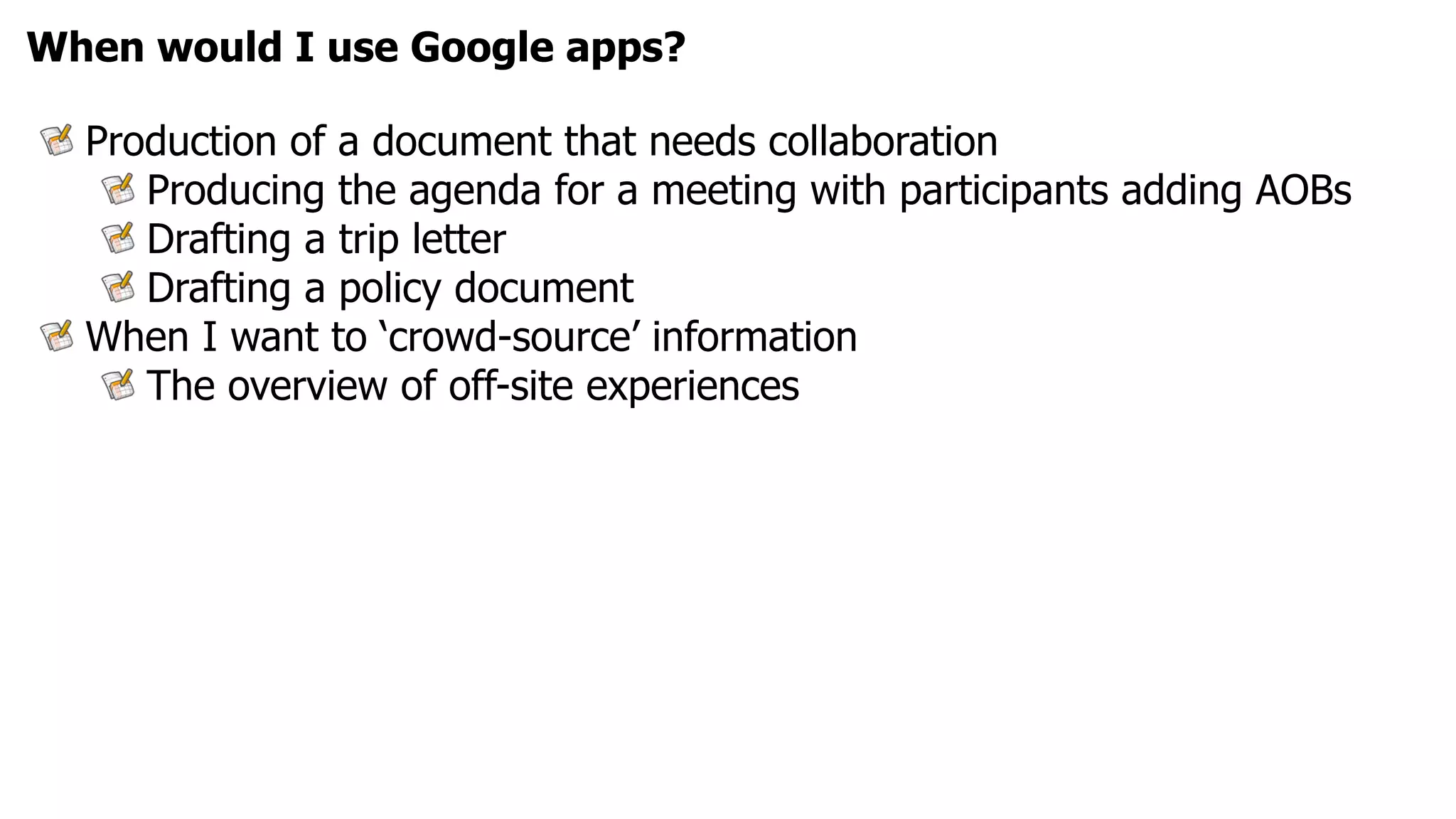 When would I use Google apps?

  Production of a document that needs collaboration
     Producing the agenda for a meeting with participants adding AOBs
     Drafting a trip letter
     Drafting a policy document
  When I want to ‘crowd-source’ information
     The overview of off-site experiences
 