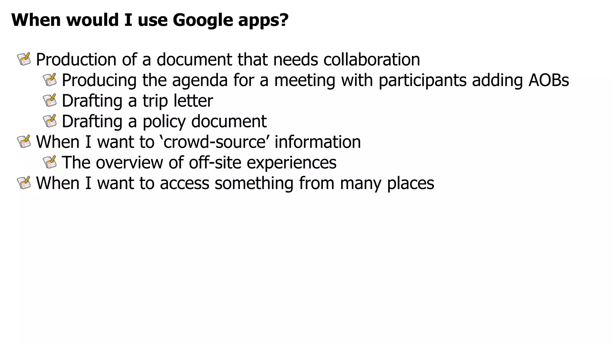 When would I use Google apps?

  Production of a document that needs collaboration
     Producing the agenda for a meeting with participants adding AOBs
     Drafting a trip letter
     Drafting a policy document
  When I want to ‘crowd-source’ information
     The overview of off-site experiences
  When I want to access something from many places
 