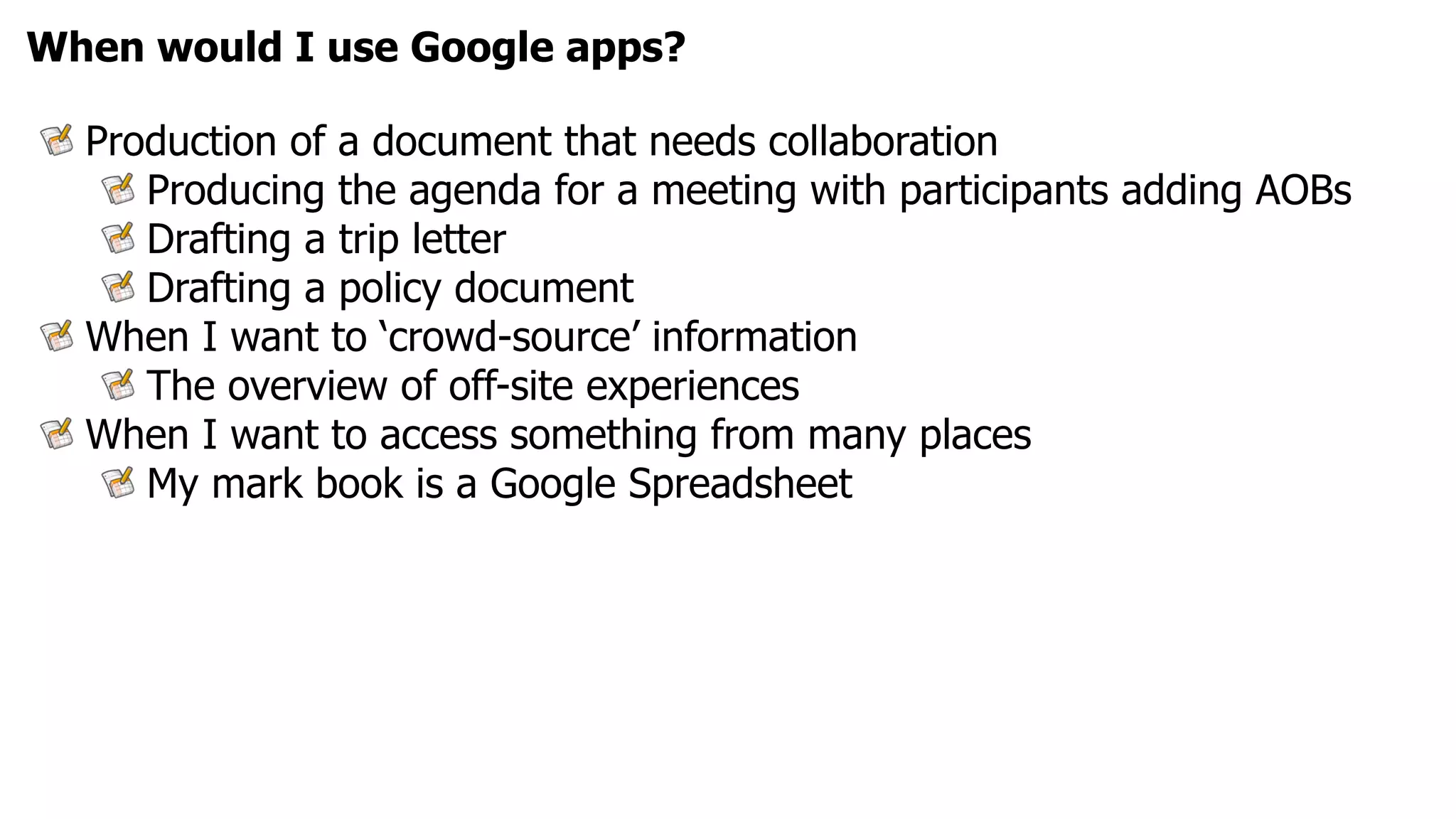 When would I use Google apps?

  Production of a document that needs collaboration
     Producing the agenda for a meeting with participants adding AOBs
     Drafting a trip letter
     Drafting a policy document
  When I want to ‘crowd-source’ information
     The overview of off-site experiences
  When I want to access something from many places
     My mark book is a Google Spreadsheet
 