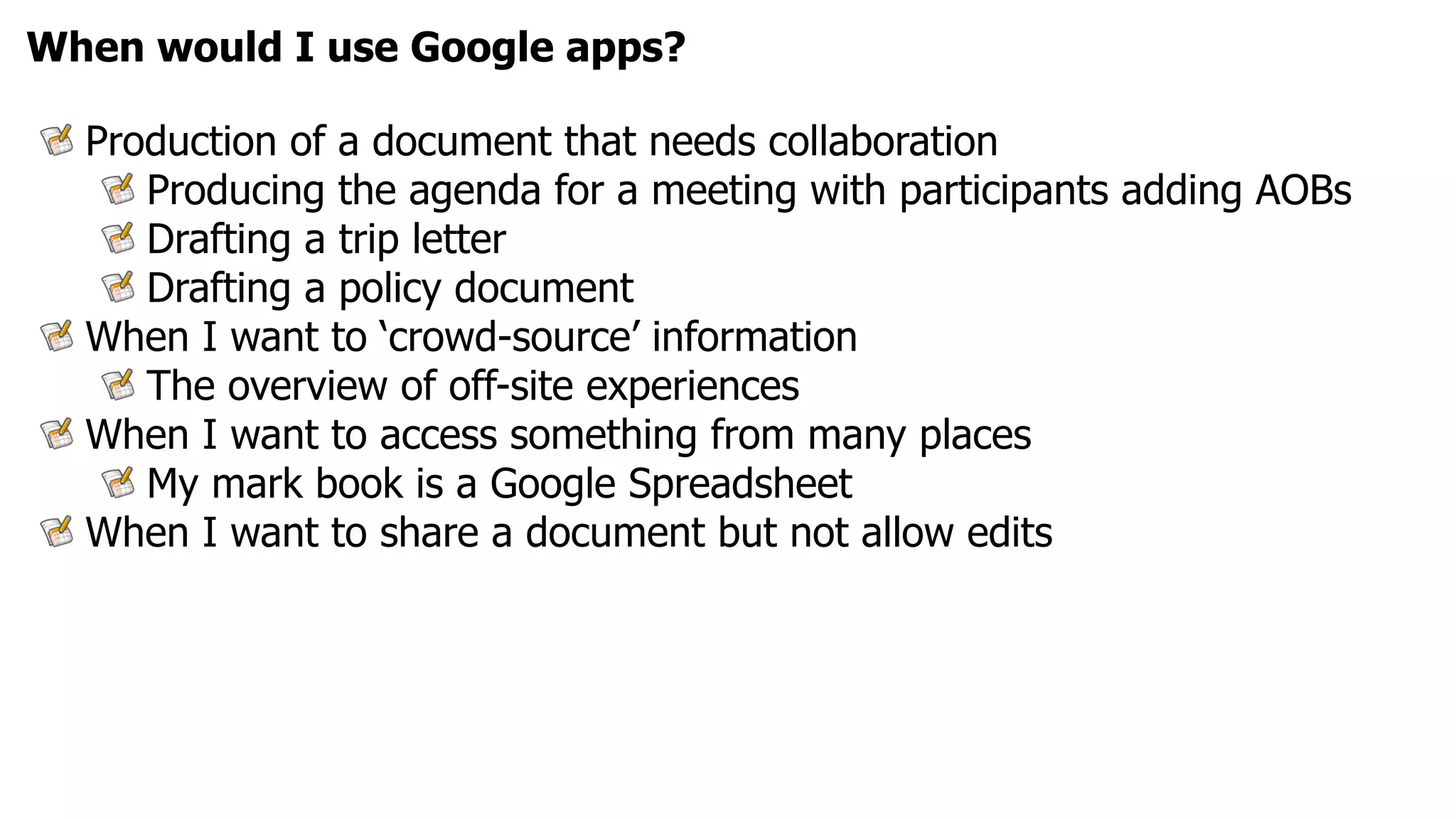 When would I use Google apps?

  Production of a document that needs collaboration
     Producing the agenda for a meeting with participants adding AOBs
     Drafting a trip letter
     Drafting a policy document
  When I want to ‘crowd-source’ information
     The overview of off-site experiences
  When I want to access something from many places
     My mark book is a Google Spreadsheet
  When I want to share a document but not allow edits
 