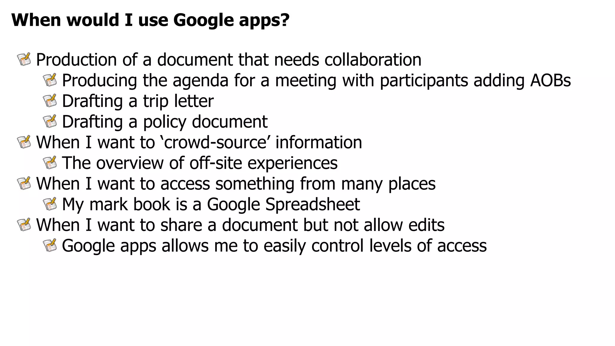 When would I use Google apps?

  Production of a document that needs collaboration
     Producing the agenda for a meeting with participants adding AOBs
     Drafting a trip letter
     Drafting a policy document
  When I want to ‘crowd-source’ information
     The overview of off-site experiences
  When I want to access something from many places
     My mark book is a Google Spreadsheet
  When I want to share a document but not allow edits
     Google apps allows me to easily control levels of access
 
