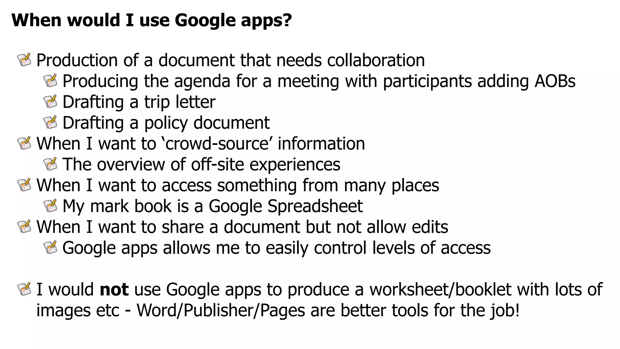 When would I use Google apps?

  Production of a document that needs collaboration
     Producing the agenda for a meeting with participants adding AOBs
     Drafting a trip letter
     Drafting a policy document
  When I want to ‘crowd-source’ information
     The overview of off-site experiences
  When I want to access something from many places
     My mark book is a Google Spreadsheet
  When I want to share a document but not allow edits
     Google apps allows me to easily control levels of access

  I would not use Google apps to produce a worksheet/booklet with lots of
  images etc - Word/Publisher/Pages are better tools for the job!
 