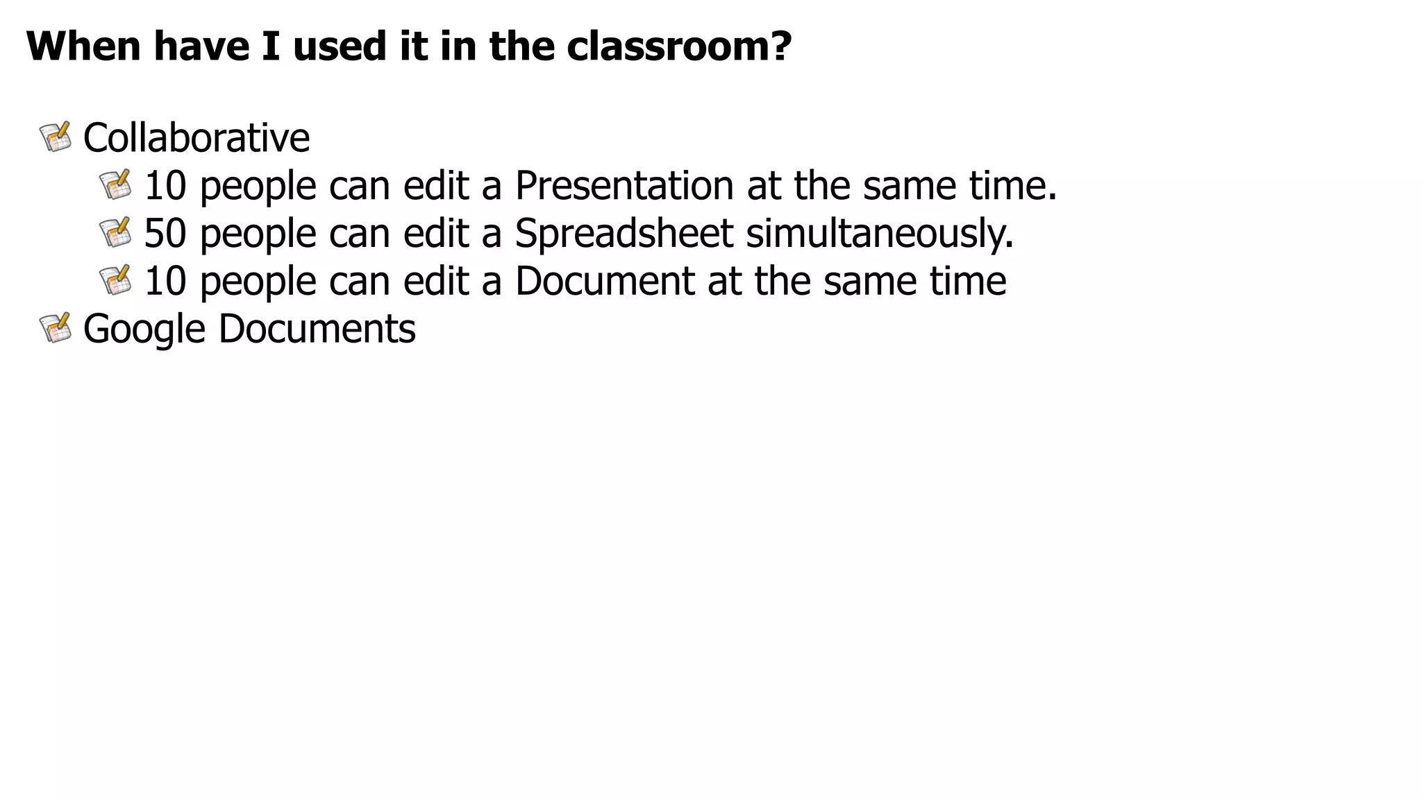 When have I used it in the classroom?

  Collaborative
      10 people can edit a Presentation at the same time.
      50 people can edit a Spreadsheet simultaneously.
      10 people can edit a Document at the same time
  Google Documents
 
