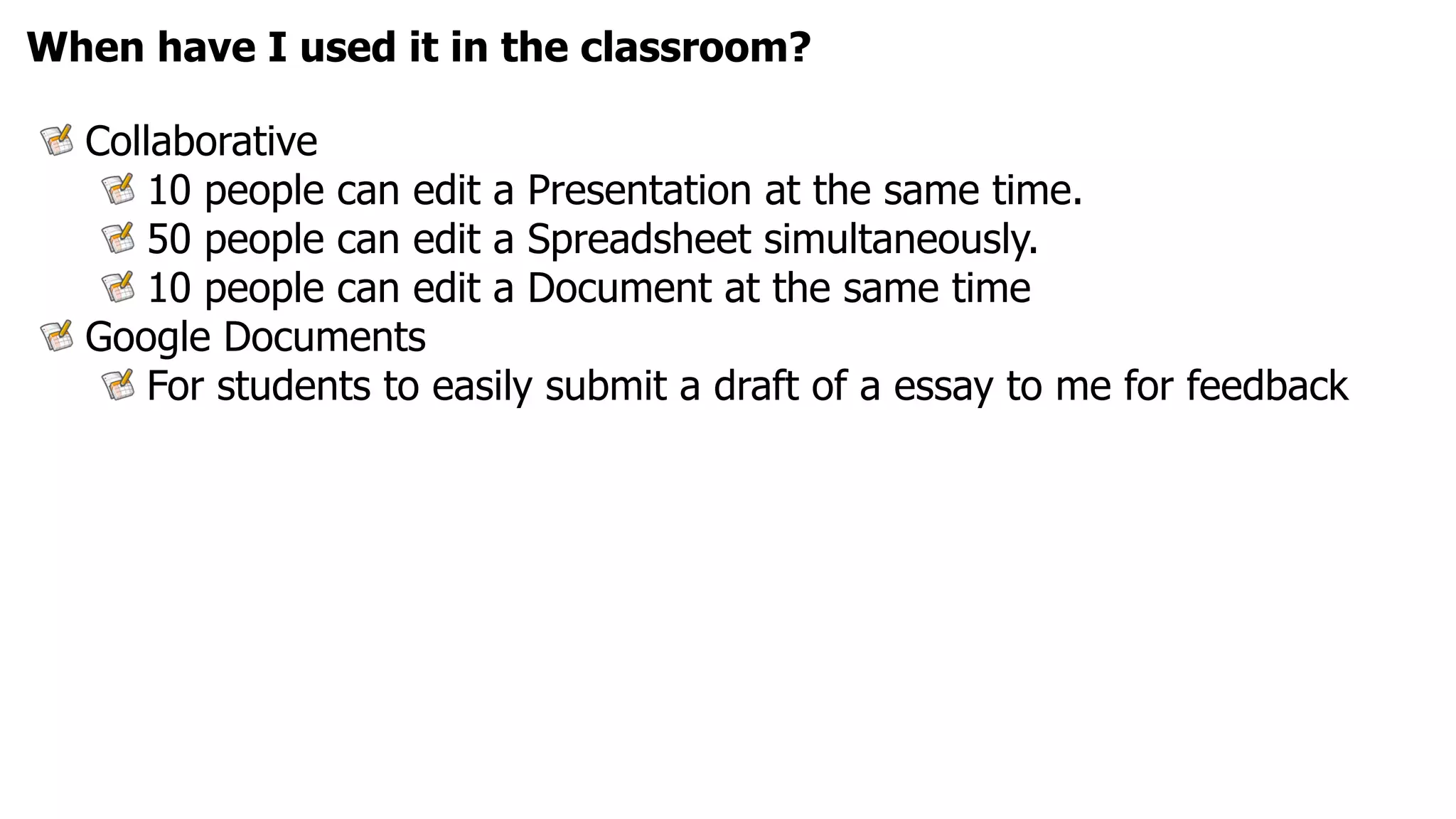 When have I used it in the classroom?

  Collaborative
      10 people can edit a Presentation at the same time.
      50 people can edit a Spreadsheet simultaneously.
      10 people can edit a Document at the same time
  Google Documents
      For students to easily submit a draft of a essay to me for feedback
 