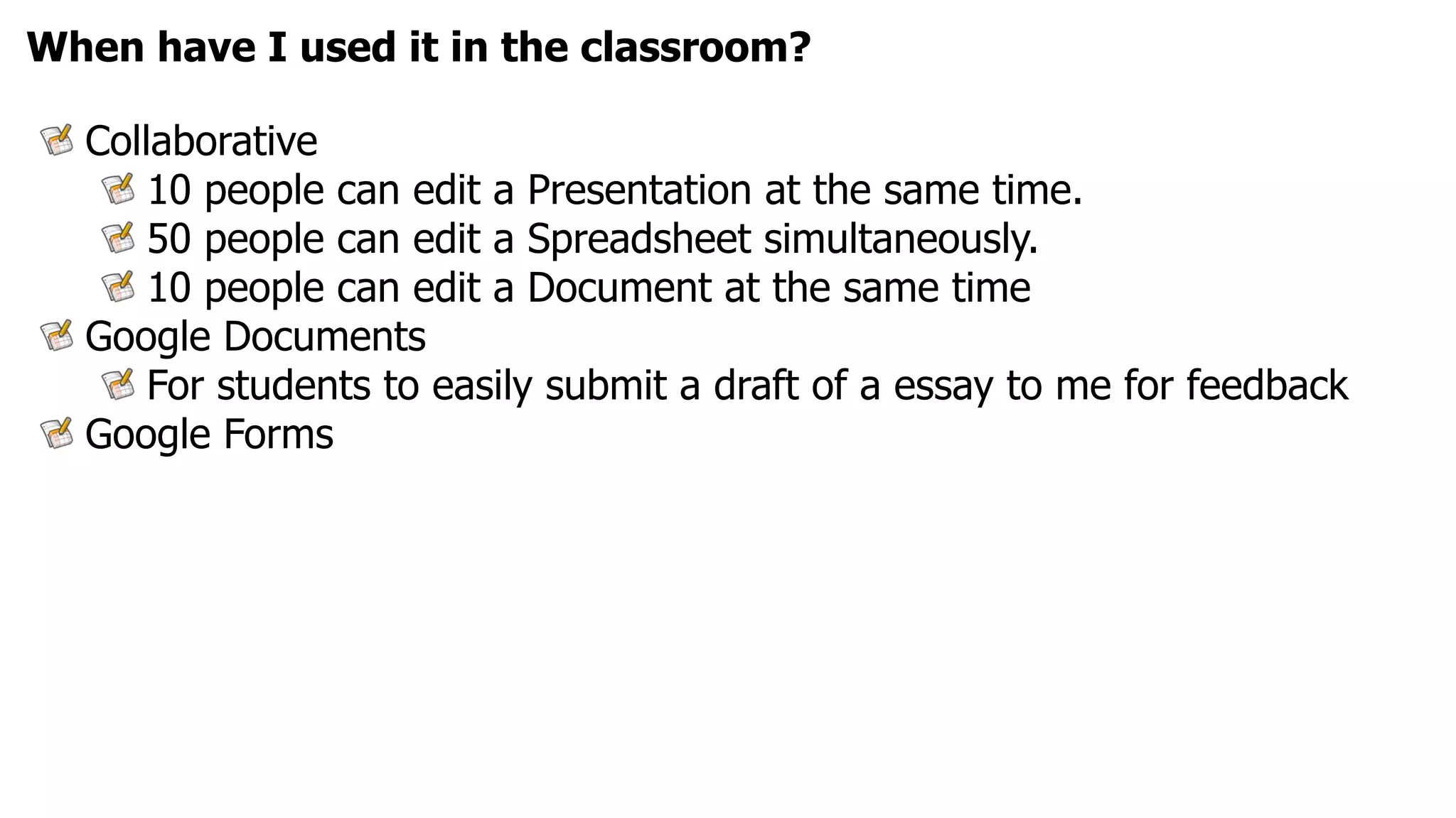 When have I used it in the classroom?

  Collaborative
      10 people can edit a Presentation at the same time.
      50 people can edit a Spreadsheet simultaneously.
      10 people can edit a Document at the same time
  Google Documents
      For students to easily submit a draft of a essay to me for feedback
  Google Forms
 