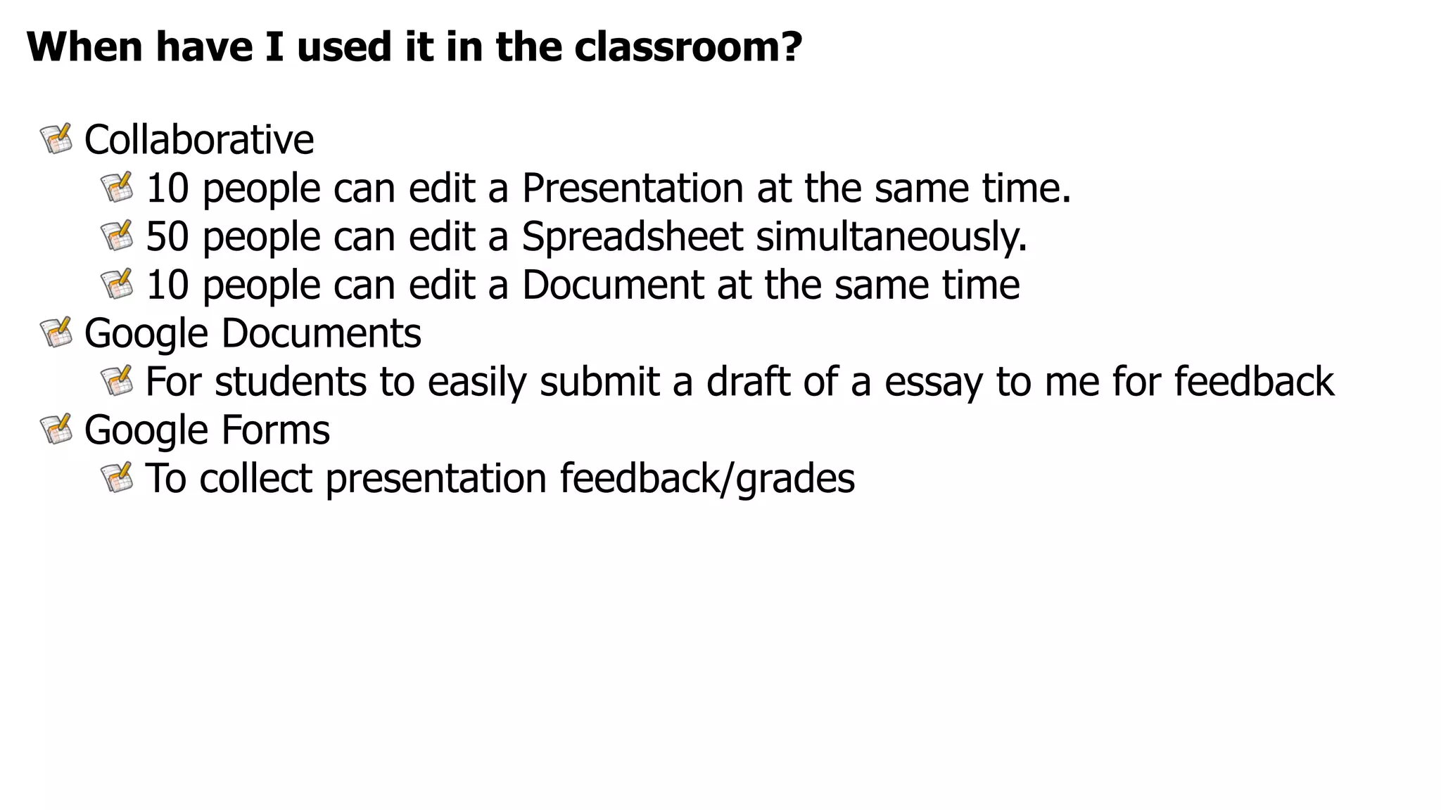 When have I used it in the classroom?

  Collaborative
      10 people can edit a Presentation at the same time.
      50 people can edit a Spreadsheet simultaneously.
      10 people can edit a Document at the same time
  Google Documents
      For students to easily submit a draft of a essay to me for feedback
  Google Forms
      To collect presentation feedback/grades
 