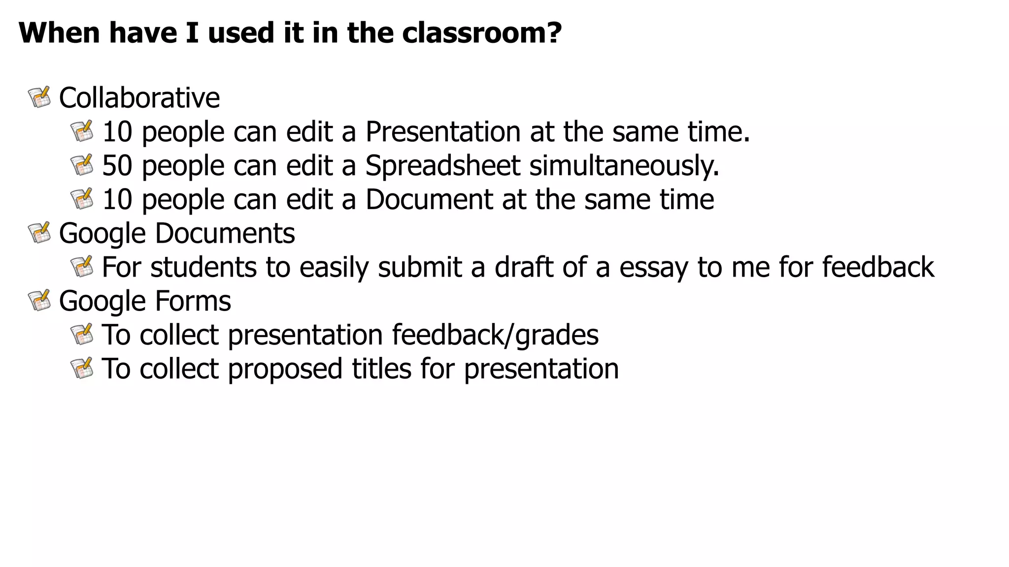 When have I used it in the classroom?

  Collaborative
      10 people can edit a Presentation at the same time.
      50 people can edit a Spreadsheet simultaneously.
      10 people can edit a Document at the same time
  Google Documents
      For students to easily submit a draft of a essay to me for feedback
  Google Forms
      To collect presentation feedback/grades
      To collect proposed titles for presentation
 