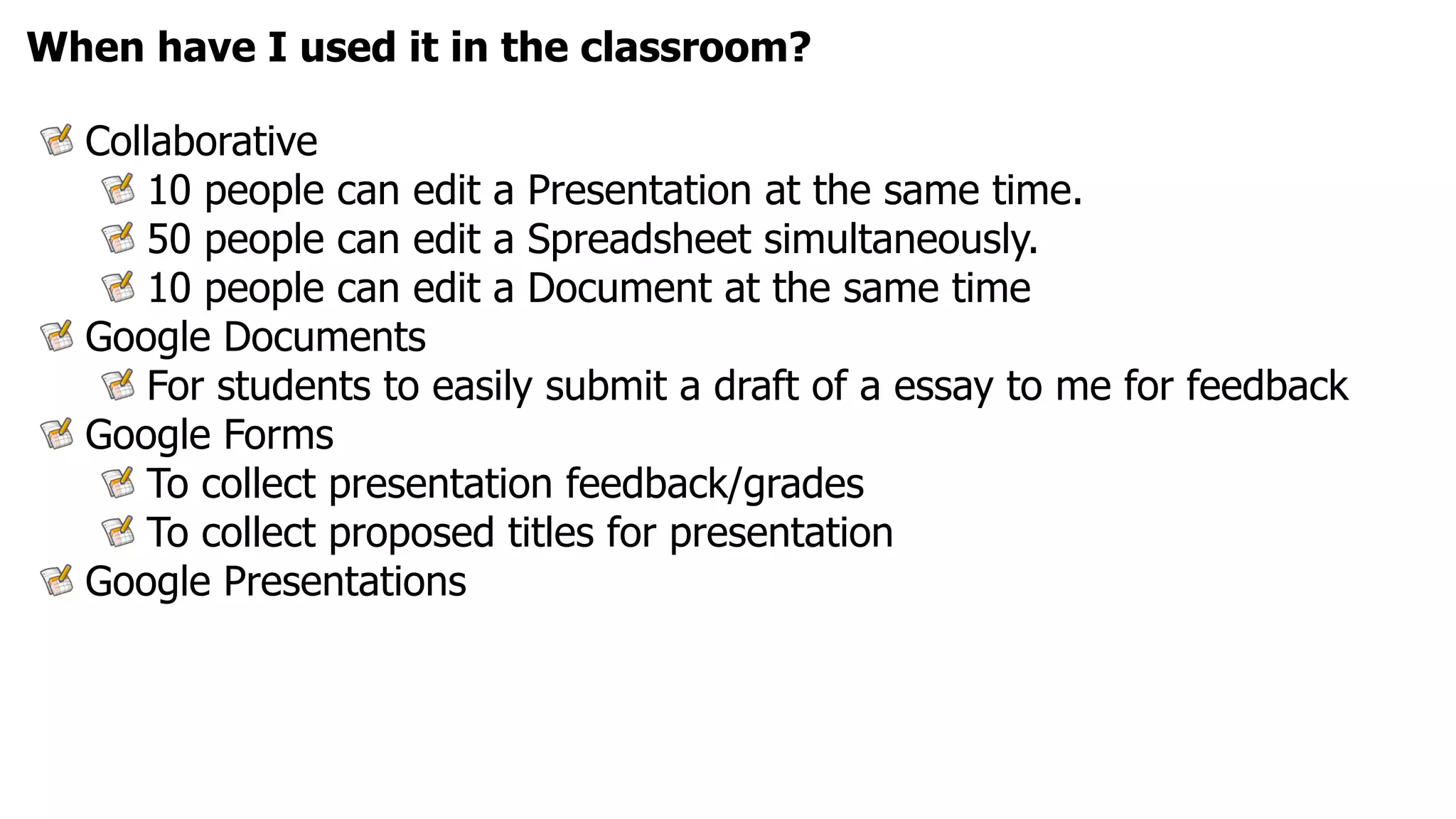 When have I used it in the classroom?

  Collaborative
      10 people can edit a Presentation at the same time.
      50 people can edit a Spreadsheet simultaneously.
      10 people can edit a Document at the same time
  Google Documents
      For students to easily submit a draft of a essay to me for feedback
  Google Forms
      To collect presentation feedback/grades
      To collect proposed titles for presentation
  Google Presentations
 