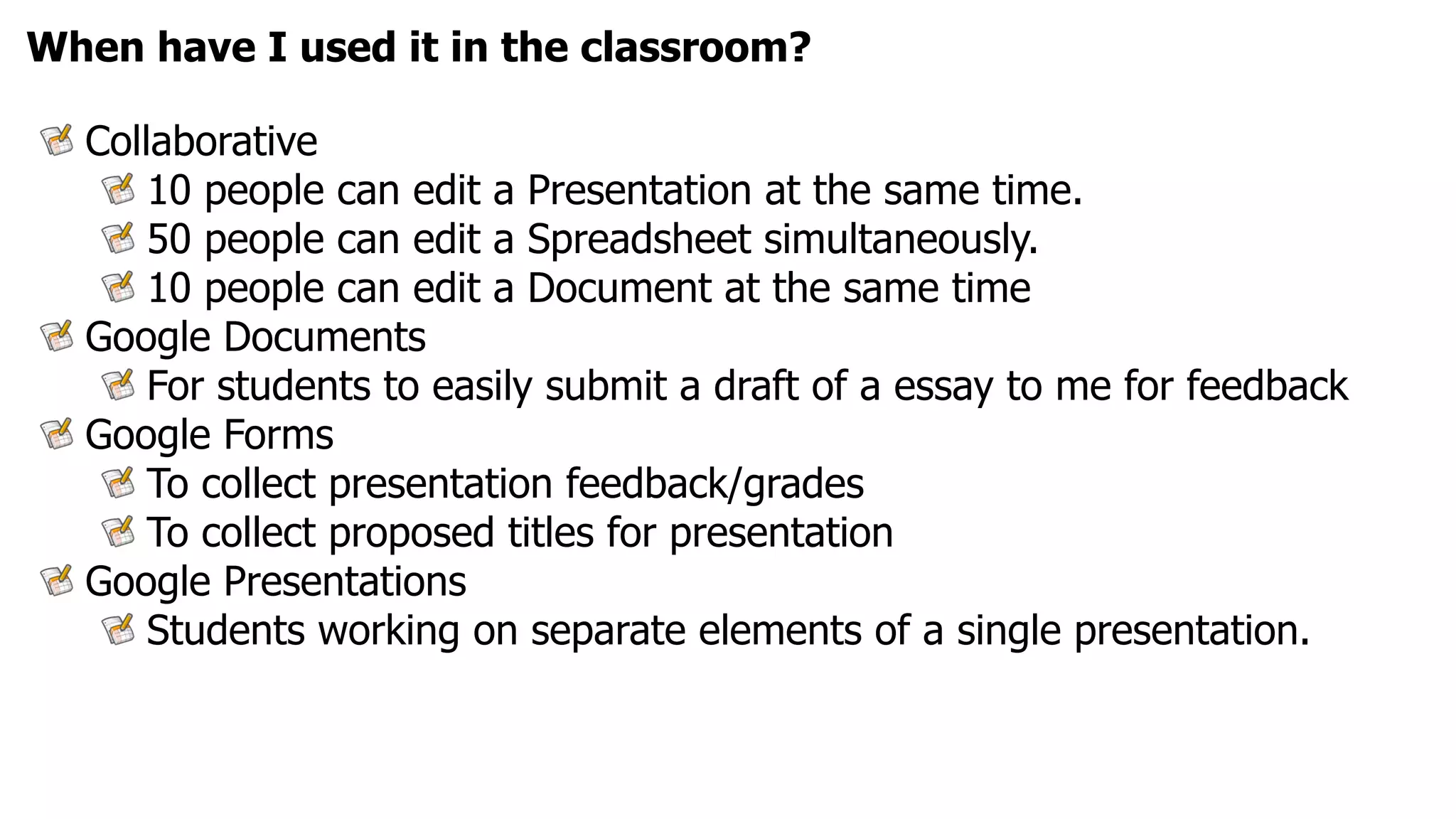 When have I used it in the classroom?

  Collaborative
      10 people can edit a Presentation at the same time.
      50 people can edit a Spreadsheet simultaneously.
      10 people can edit a Document at the same time
  Google Documents
      For students to easily submit a draft of a essay to me for feedback
  Google Forms
      To collect presentation feedback/grades
      To collect proposed titles for presentation
  Google Presentations
      Students working on separate elements of a single presentation.
 