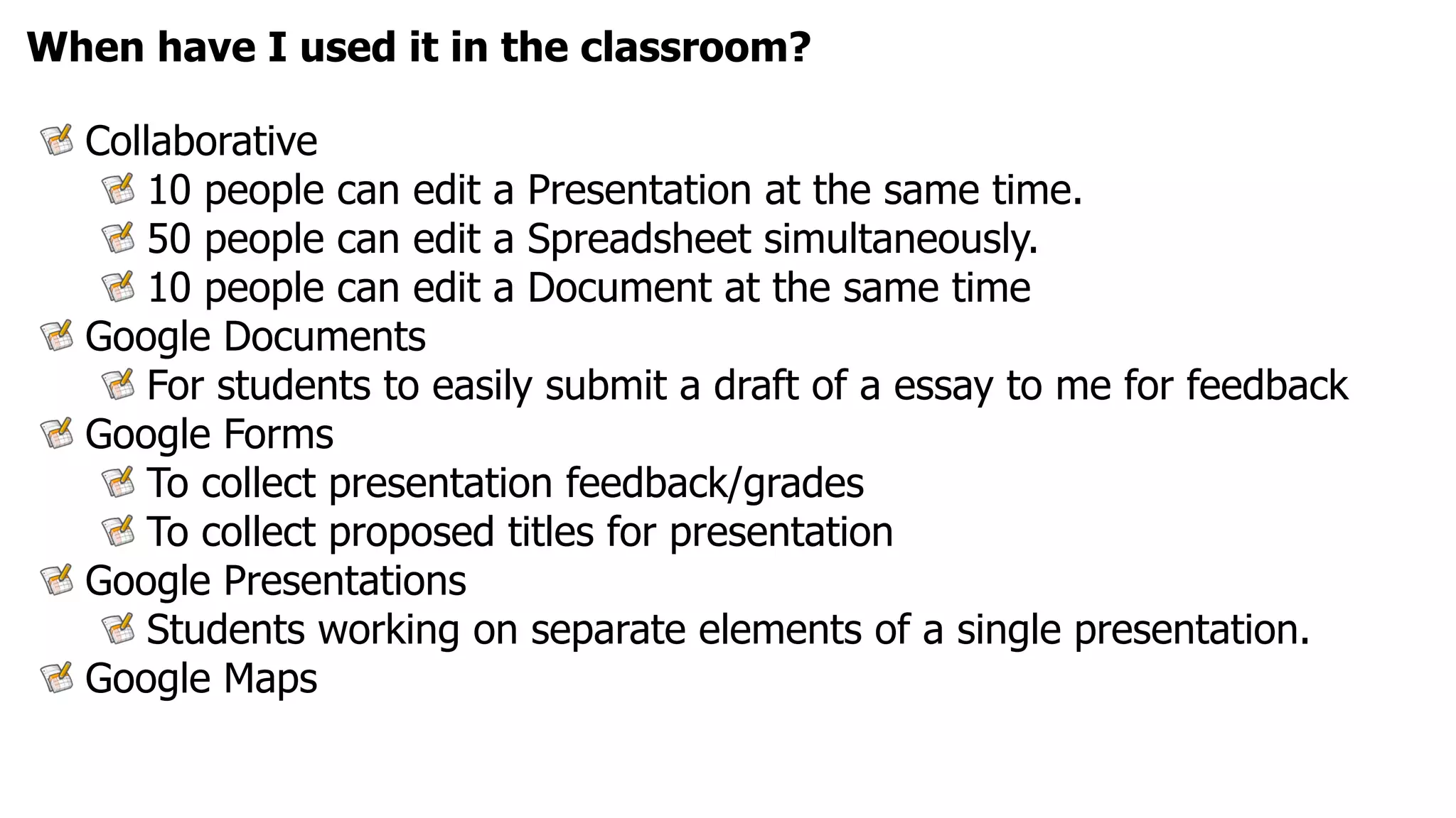 When have I used it in the classroom?

  Collaborative
      10 people can edit a Presentation at the same time.
      50 people can edit a Spreadsheet simultaneously.
      10 people can edit a Document at the same time
  Google Documents
      For students to easily submit a draft of a essay to me for feedback
  Google Forms
      To collect presentation feedback/grades
      To collect proposed titles for presentation
  Google Presentations
      Students working on separate elements of a single presentation.
  Google Maps
 