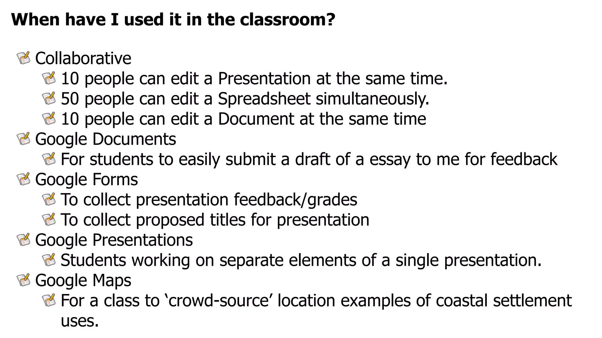 When have I used it in the classroom?

  Collaborative
      10 people can edit a Presentation at the same time.
      50 people can edit a Spreadsheet simultaneously.
      10 people can edit a Document at the same time
  Google Documents
      For students to easily submit a draft of a essay to me for feedback
  Google Forms
      To collect presentation feedback/grades
      To collect proposed titles for presentation
  Google Presentations
      Students working on separate elements of a single presentation.
  Google Maps
      For a class to ‘crowd-source’ location examples of coastal settlement
      uses.
 