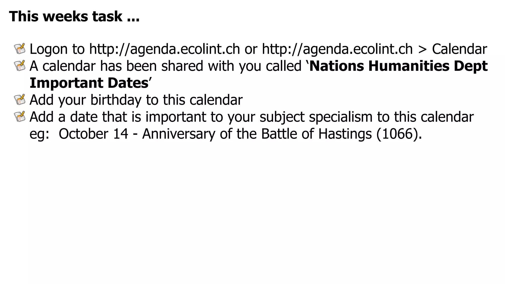 This weeks task ...

  Logon to http://agenda.ecolint.ch or http://agenda.ecolint.ch > Calendar
  A calendar has been shared with you called ‘Nations Humanities Dept
  Important Dates’
  Add your birthday to this calendar
  Add a date that is important to your subject specialism to this calendar
  eg: October 14 - Anniversary of the Battle of Hastings (1066).
 