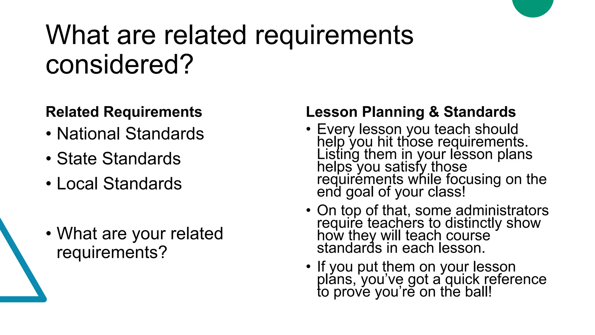 What are related requirements
considered?
Related Requirements
• National Standards
• State Standards
• Local Standards
• What are your related
requirements?
Lesson Planning & Standards
• Every lesson you teach should
help you hit those requirements.
Listing them in your lesson plans
helps you satisfy those
requirements while focusing on the
end goal of your class!
• On top of that, some administrators
require teachers to distinctly show
how they will teach course
standards in each lesson.
• If you put them on your lesson
plans, you’ve got a quick reference
to prove you’re on the ball!
 