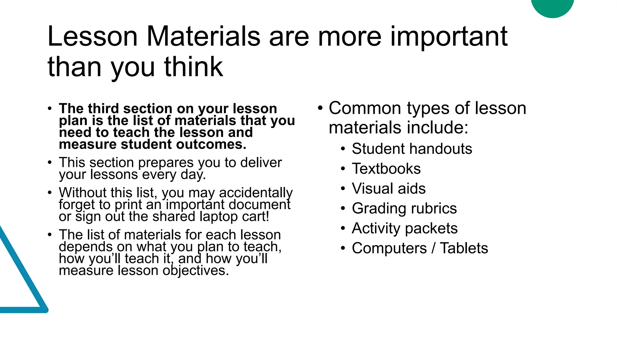 Lesson Materials are more important
than you think
• The third section on your lesson
plan is the list of materials that you
need to teach the lesson and
measure student outcomes.
• This section prepares you to deliver
your lessons every day.
• Without this list, you may accidentally
forget to print an important document
or sign out the shared laptop cart!
• The list of materials for each lesson
depends on what you plan to teach,
how you’ll teach it, and how you’ll
measure lesson objectives.
• Common types of lesson
materials include:
• Student handouts
• Textbooks
• Visual aids
• Grading rubrics
• Activity packets
• Computers / Tablets
 
