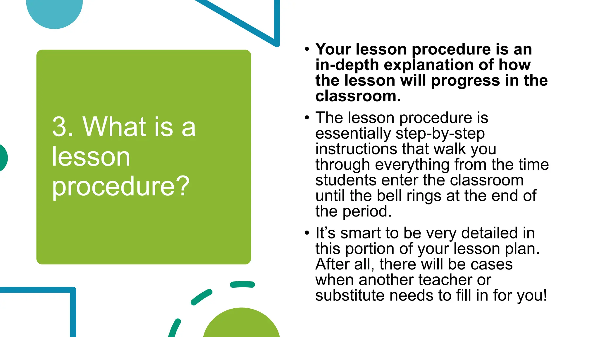 3. What is a
lesson
procedure?
• Your lesson procedure is an
in-depth explanation of how
the lesson will progress in the
classroom.
• The lesson procedure is
essentially step-by-step
instructions that walk you
through everything from the time
students enter the classroom
until the bell rings at the end of
the period.
• It’s smart to be very detailed in
this portion of your lesson plan.
After all, there will be cases
when another teacher or
substitute needs to fill in for you!
 