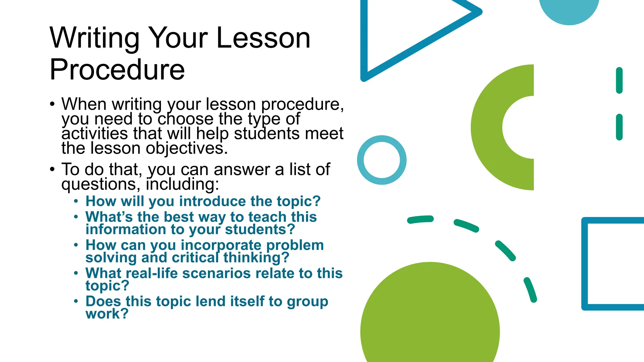 Writing Your Lesson
Procedure
• When writing your lesson procedure,
you need to choose the type of
activities that will help students meet
the lesson objectives.
• To do that, you can answer a list of
questions, including:
• How will you introduce the topic?
• What’s the best way to teach this
information to your students?
• How can you incorporate problem
solving and critical thinking?
• What real-life scenarios relate to this
topic?
• Does this topic lend itself to group
work?
 