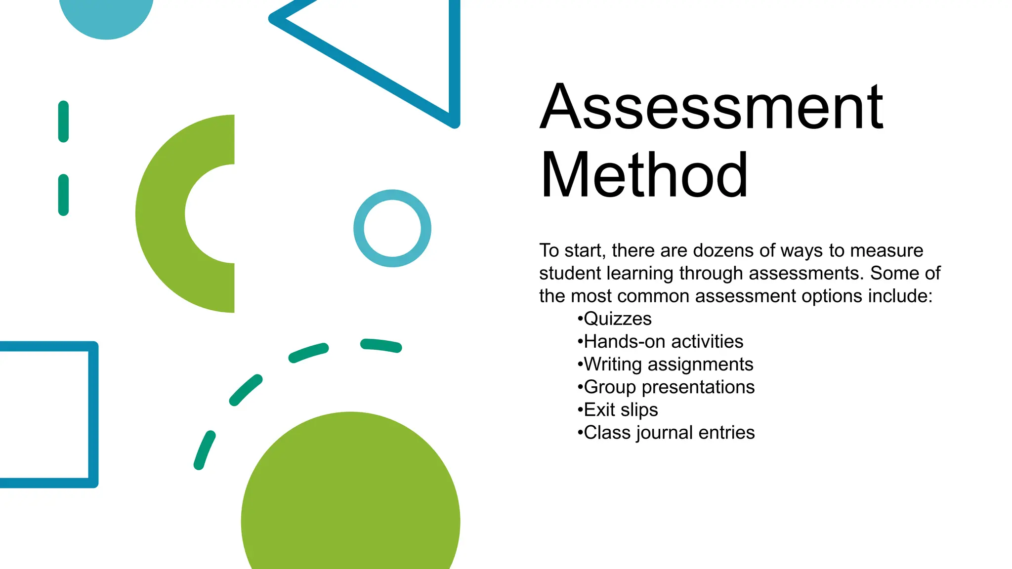 Assessment
Method
To start, there are dozens of ways to measure
student learning through assessments. Some of
the most common assessment options include:
•Quizzes
•Hands-on activities
•Writing assignments
•Group presentations
•Exit slips
•Class journal entries
 