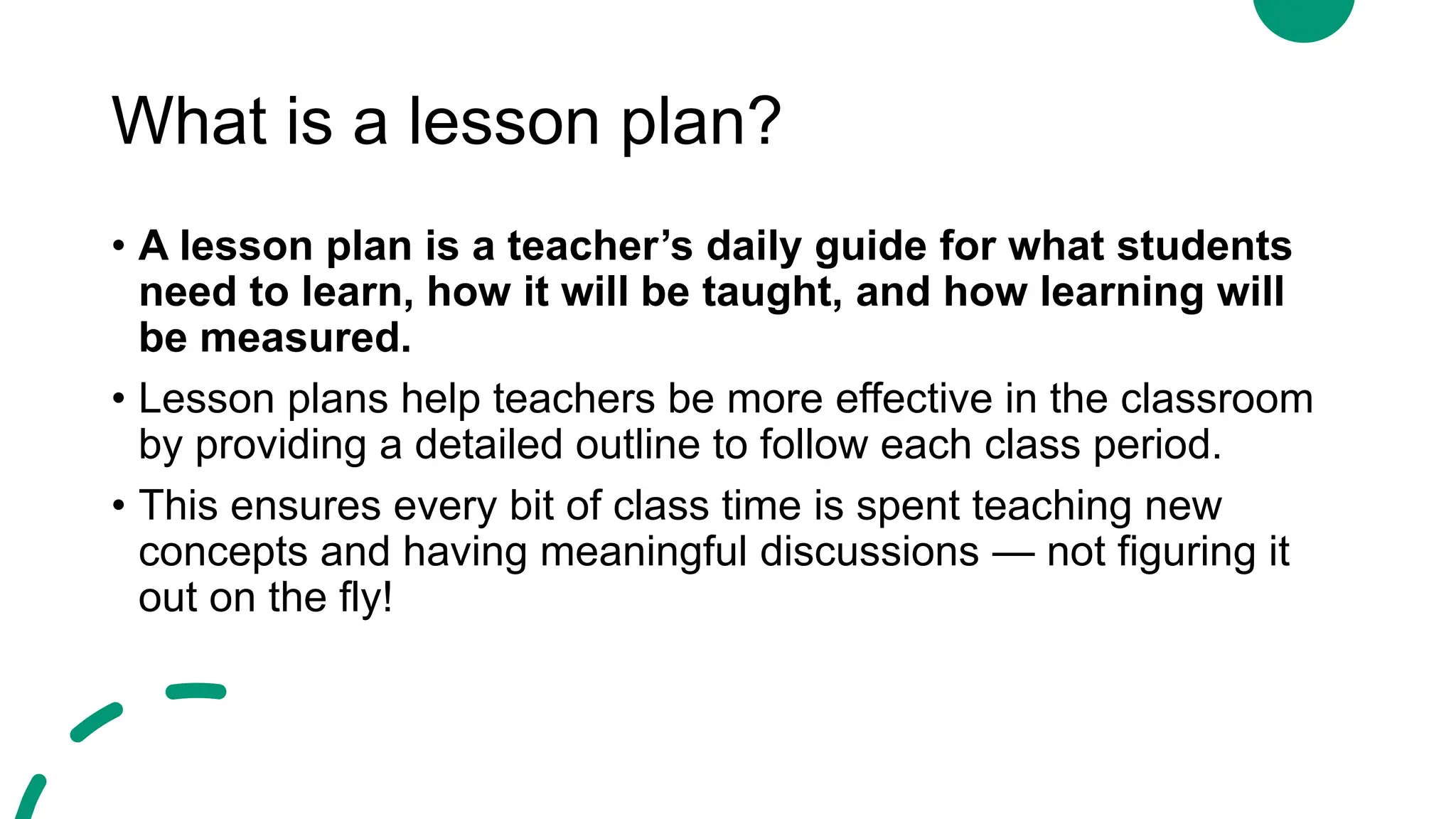 What is a lesson plan?
• A lesson plan is a teacher’s daily guide for what students
need to learn, how it will be taught, and how learning will
be measured.
• Lesson plans help teachers be more effective in the classroom
by providing a detailed outline to follow each class period.
• This ensures every bit of class time is spent teaching new
concepts and having meaningful discussions — not figuring it
out on the fly!
 