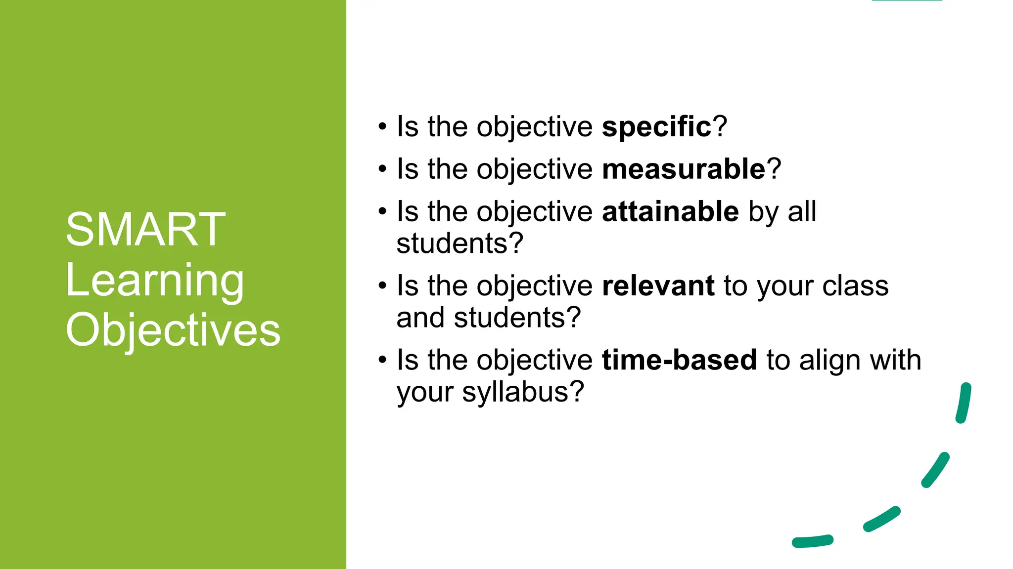SMART
Learning
Objectives
• Is the objective specific?
• Is the objective measurable?
• Is the objective attainable by all
students?
• Is the objective relevant to your class
and students?
• Is the objective time-based to align with
your syllabus?
 