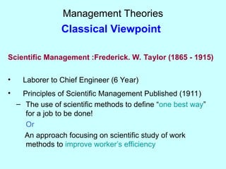 Management Theories
Classical Viewpoint
Scientific Management :Frederick. W. Taylor (1865 - 1915)
• Laborer to Chief Engineer (6 Year)
• Principles of Scientific Management Published (1911)
– The use of scientific methods to define “one best way”
for a job to be done!
Or
An approach focusing on scientific study of work
methods to improve worker’s efficiency
 