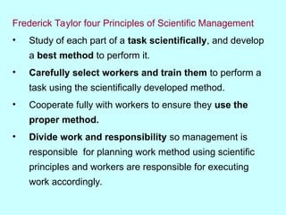 Frederick Taylor four Principles of Scientific Management
• Study of each part of a task scientifically, and develop
a best method to perform it.
• Carefully select workers and train them to perform a
task using the scientifically developed method.
• Cooperate fully with workers to ensure they use the
proper method.
• Divide work and responsibility so management is
responsible for planning work method using scientific
principles and workers are responsible for executing
work accordingly.
 