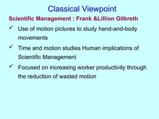 Scientific Management : Frank &Lillion Gilbreth
 Use of motion pictures to study hand-and-body
movements
 Time and motion studies Human implications of
Scientific Management
 Focused on increasing worker productivity through
the reduction of wasted motion
Classical Viewpoint
 