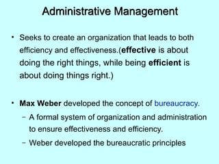 Administrative Management
• Seeks to create an organization that leads to both
efficiency and effectiveness.(effective is about
doing the right things, while being efficient is
about doing things right.)
• Max Weber developed the concept of bureaucracy.
– A formal system of organization and administration
to ensure effectiveness and efficiency.
– Weber developed the bureaucratic principles
 