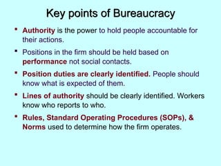 Key points of Bureaucracy
 Authority is the power to hold people accountable for
their actions.
 Positions in the firm should be held based on
performance not social contacts.
 Position duties are clearly identified. People should
know what is expected of them.
 Lines of authority should be clearly identified. Workers
know who reports to who.
 Rules, Standard Operating Procedures (SOPs), &
Norms used to determine how the firm operates.
 
