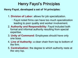Henry Fayol’s Principles
Henry Fayol, developed a set of 14 principles:
1. Division of Labor: allows for job specialization.
• Fayol noted firms can have too much specialization
leading to poor quality and worker involvement.
2. Authority and Responsibility: Fayol included both
formal and informal authority resulting from special
expertise.
3. Unity of Command: Employees should have only
one boss.
4. Line of Authority: a clear chain from top to bottom of
the firm.
5. Centralization: the degree to which authority rests at
the very top.
 