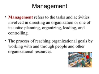 Management
• Management refers to the tasks and activities
involved in directing an organization or one of
its units: planning, organizing, leading, and
controlling.
• The process of reaching organizational goals by
working with and through people and other
organizational resources.
 