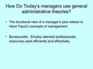 How Do Today’s managers use general
administrative theories?
• The functional view of a manager’s jobs related to
Henri Fayol’s concepts of management
• Bureaucratic : Employ talented professionals,
resources used efficiently and effectively.
 