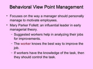 Behavioral View Point Management
• Focuses on the way a manager should personally
manage to motivate employees.
• Mary Parker Follett: an influential leader in early
managerial theory.
– Suggested workers help in analyzing their jobs
for improvements.
– The worker knows the best way to improve the
job.
– If workers have the knowledge of the task, then
they should control the task.
 
