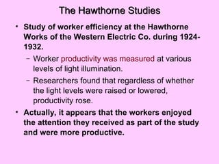 The Hawthorne Studies
• Study of worker efficiency at the Hawthorne
Works of the Western Electric Co. during 1924-
1932.
– Worker productivity was measured at various
levels of light illumination.
– Researchers found that regardless of whether
the light levels were raised or lowered,
productivity rose.
• Actually, it appears that the workers enjoyed
the attention they received as part of the study
and were more productive.
 