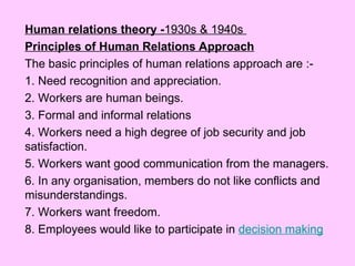Human relations theory -1930s & 1940s
Principles of Human Relations Approach
The basic principles of human relations approach are :-
1. Need recognition and appreciation.
2. Workers are human beings.
3. Formal and informal relations
4. Workers need a high degree of job security and job
satisfaction.
5. Workers want good communication from the managers.
6. In any organisation, members do not like conflicts and
misunderstandings.
7. Workers want freedom.
8. Employees would like to participate in decision making
 