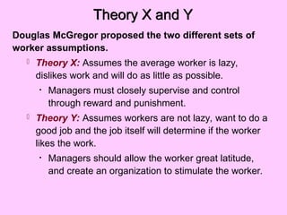 Theory X and Y
Douglas McGregor proposed the two different sets of
worker assumptions.
 Theory X: Assumes the average worker is lazy,
dislikes work and will do as little as possible.
• Managers must closely supervise and control
through reward and punishment.
 Theory Y: Assumes workers are not lazy, want to do a
good job and the job itself will determine if the worker
likes the work.
• Managers should allow the worker great latitude,
and create an organization to stimulate the worker.
 