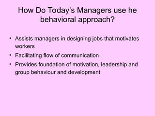 How Do Today’s Managers use he
behavioral approach?
• Assists managers in designing jobs that motivates
workers
• Facilitating flow of communication
• Provides foundation of motivation, leadership and
group behaviour and development
 