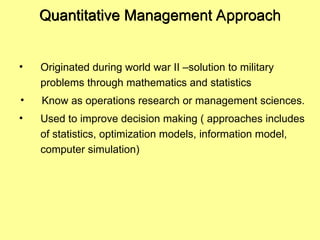 Quantitative Management Approach
• Originated during world war II –solution to military
problems through mathematics and statistics
• Know as operations research or management sciences.
• Used to improve decision making ( approaches includes
of statistics, optimization models, information model,
computer simulation)
 