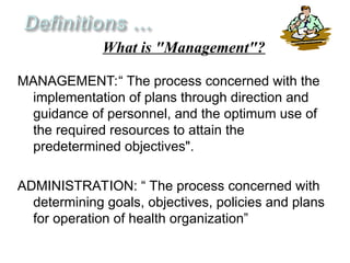 MANAGEMENT:“ The process concerned with the
implementation of plans through direction and
guidance of personnel, and the optimum use of
the required resources to attain the
predetermined objectives".
ADMINISTRATION: “ The process concerned with
determining goals, objectives, policies and plans
for operation of health organization”
What is "Management"?
 
