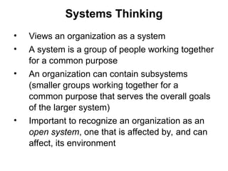 Systems Thinking
• Views an organization as a system
• A system is a group of people working together
for a common purpose
• An organization can contain subsystems
(smaller groups working together for a
common purpose that serves the overall goals
of the larger system)
• Important to recognize an organization as an
open system, one that is affected by, and can
affect, its environment
 