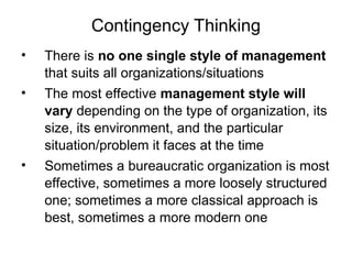 Contingency Thinking
• There is no one single style of management
that suits all organizations/situations
• The most effective management style will
vary depending on the type of organization, its
size, its environment, and the particular
situation/problem it faces at the time
• Sometimes a bureaucratic organization is most
effective, sometimes a more loosely structured
one; sometimes a more classical approach is
best, sometimes a more modern one
 